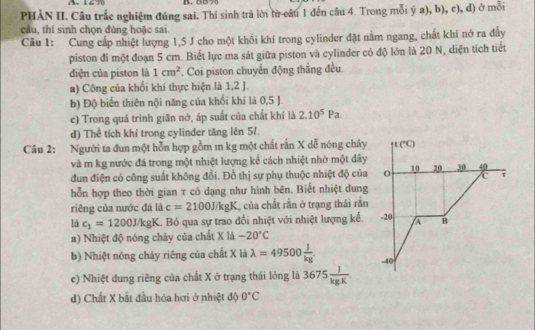 A、12 70 B. 58 70
PHÀN II. Câu trắc nghiệm đúng sai. Thí sinh trả lời từ câu 1 đến câu 4. Trong mỗi ý a), b), c), d) ở mỗi
câu, thí sinh chọn đúng hoặc sai.
Câu 1: Cung cấp nhiệt lượng 1,5 J cho một khối khí trong cylinder đặt nằm ngang, chất khí nở ra đẩy
piston đi một đoạn 5 cm. Biết lực ma sát giữa piston và cylinder có độ lớn là 20 N, diện tích tiết
diện của piston là 1cm^2. Coi piston chuyển động thẳng đều.
a) Công của khối khí thực hiện là 1,2 J.
b) Độ biến thiên nội năng của khối khí là 0,5 J.
c) Trong quá trình giãn nở, áp suất của chất khí là 2.10^5Pa.
d) Thể tích khí trong cylinder tăng lên 51.
Câu 2: Người ta đun một hỗn hợp gồm m kg một chất rắn X dễ nóng chảy t(^circ C)
và m kg nước đá trong một nhiệt lượng kể cách nhiệt nhờ một dây
dun điện có công suất không đồi. Đồ thị sự phụ thuộc nhiệt độ của O 10 20 30 40
C τ
hỗn hợp theo thời gian τ có dạng như hình bên. Biết nhiệt dung
riêng của nước đá là c=2100J/kgK , của chất rắn ở trạng thái rắn
là c_1=1200J/kgK 1. Bỏ qua sự trao đổi nhiệt với nhiệt lượng kế. -20 B
a) Nhiệt độ nóng chảy của chất X là -20°C
b) Nhiệt nóng chảy riêng của chất X là lambda =49500 J/kg .
-40
c) Nhiệt dung riêng của chất X ở trạng thái lỏng là 3675 J/kg.K .
d) Chất X bắt đầu hóa hơi ở nhiệt độ 0°C