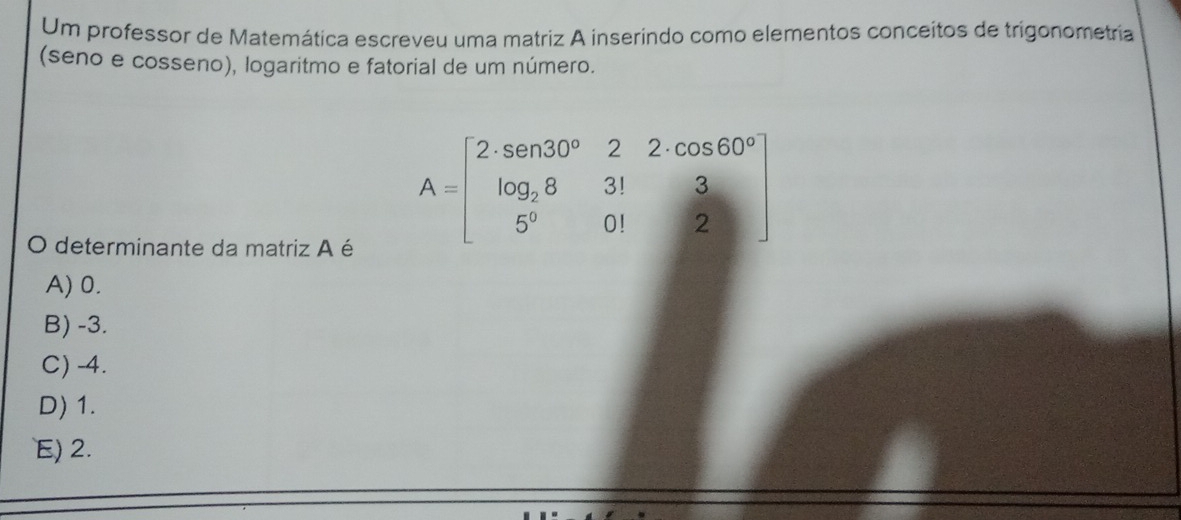 Um professor de Matemática escreveu uma matriz A inserindo como elementos conceitos de trigonometria
(seno e cosseno), logaritmo e fatorial de um número.
O determinante da matriz A é
A=beginbmatrix 2· sen 30°&2&cos 60° log _28&31&3 5°&01&2endbmatrix
A) 0.
B) -3.
C) -4.
D) 1.
E) 2.