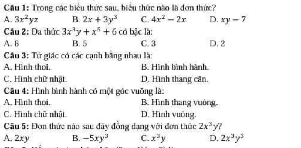 Trong các biểu thức sau, biểu thức nào là đơn thức?
A. 3x^2yz B. 2x+3y^3 C. 4x^2-2x D. xy-7
Câu 2: Đa thức 3x^3y+x^5+6 có bậc là:
A. 6 B. 5 C. 3 D. 2
Câu 3: Tứ giác có các cạnh bằng nhau là:
A. Hình thoi. B. Hình bình hành.
C. Hình chữ nhật. D. Hình thang cân.
Câu 4: Hình bình hành có một góc vuông là:
A. Hình thoi. B. Hình thang vuông.
C. Hình chữ nhật. D. Hình vuông.
Câu 5: Đơn thức nào sau đây đồng dạng với đơn thức 2x^3y ?
A. 2xy B. -5xy^3 C. x^3y D. 2x^3y^3