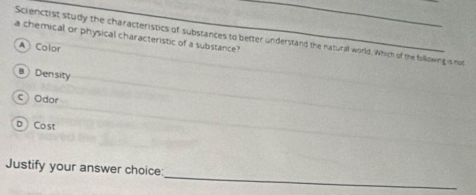 a chemical or physical characteristic of a substance?
Scienctist study the characteristics of substances to better understand the natural world. Which of the following is not
A Color
B Density
cOdor
D Cost
_
Justify your answer choice: