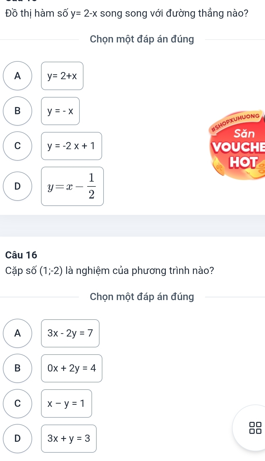 Đồ thị hàm số y=2-x song song với đường thẳng nào?
Chọn một đáp án đúng
A y=2+x
B y=-x
#SHOPXUHUONG
Săn
C y=-2x+1 VOUCHE
HOT
D y=x- 1/2 
Câu 16
Cặp số (1;-2) là nghiệm của phương trình nào?
Chọn một đáp án đúng
A 3x-2y=7
B 0x+2y=4
C x-y=1
□□
Ar
D 3x+y=3