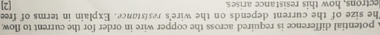 potential difference is required across the copper wire in order for the current to flow. 
The size of the current depends on the wire's resistance. Explain in terms of free 
lectrons, how this resistance arises [2]