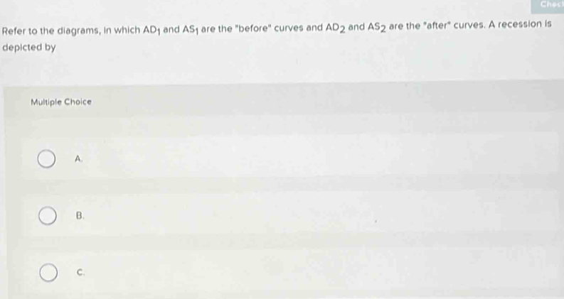 Ches
Refer to the diagrams, in which AD_1 and AS_1 are the "before" curves and AD_2 and AS_2 are the "after" curves. A recession is
depicted by
Multiple Choice
A.
B.
C.