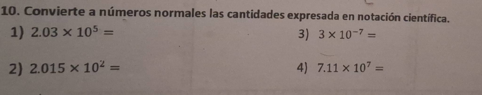 Convierte a números normales las cantidades expresada en notación científica. 
1) 2.03* 10^5= 3* 10^(-7)=
3) 
2) 2.015* 10^2= 4) 7.11* 10^7=