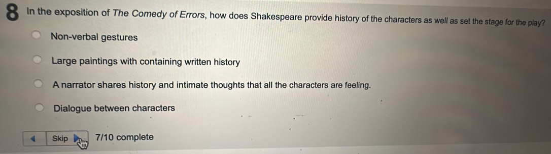 In the exposition of The Comedy of Errors, how does Shakespeare provide history of the characters as well as set the stage for the play?
Non-verbal gestures
Large paintings with containing written history
A narrator shares history and intimate thoughts that all the characters are feeling.
Dialogue between characters
( Skip 7/10 complete