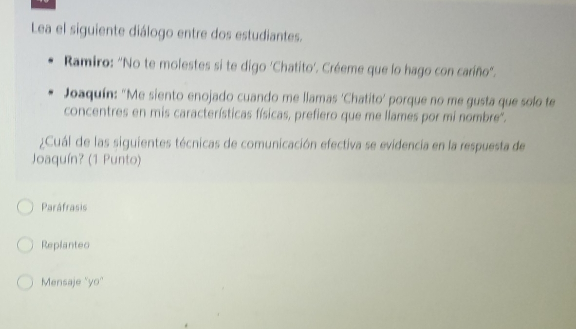 Lea el siguiente diálogo entre dos estudiantes.
Ramiro: "No te molestes si te digo 'Chatito’. Créeme que lo hago con caríño".
Joaquín: "Me siento enojado cuando me llamas 'Chatito' porque no me gusta que solo te
concentres en mis características físicas, prefiero que me llames por mi nombre'.
¿Cuál de las siguientes técnicas de comunicación efectiva se evidencia en la respuesta de
Joaquín? (1 Punto)
Paráfrasis
Replanteo
Mensaje "yo"