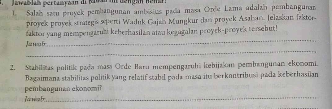 Jawablah pertanyaan di bawan in dengan Behar! 
1. Salah satu proyek pembangunan ambisius pada masa Orde Lama adalah pembangunan 
proyek-proyek strategis seperti Waduk Gajah Mungkur dan proyek Asahan. Jelaskan faktor- 
faktor yang mempengaruhi keberhasilan atau kegagalan proyek-proyek tersebut! 
Jawab: 
_ 
_ 
2. Stabilitas politik pada masa Orde Baru mempengaruhi kebijakan pembangunan ekonomi. 
Bagaimana stabilitas politik yang relatif stabil pada masa itu berkontribusi pada keberhasilan 
pembangunan ekonomi? 
Jawab: 
_