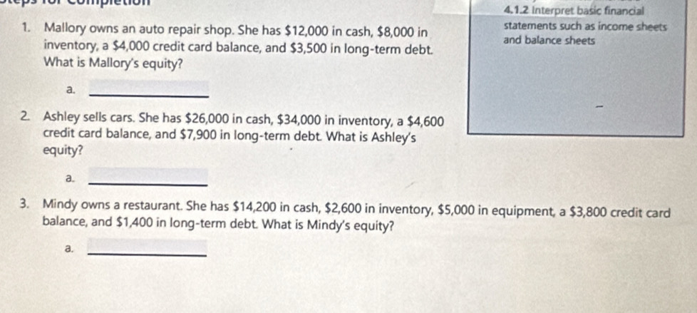 pretion 4.1.2 Interpret basic financial
1. Mallory owns an auto repair shop. She has $12,000 in cash, $8,000 in
statements such as income sheets
and balance sheets
inventory, a $4,000 credit card balance, and $3,500 in long-term debt.
What is Mallory's equity?
a._
2. Ashley sells cars. She has $26,000 in cash, $34,000 in inventory, a $4,600
credit card balance, and $7,900 in long-term debt. What is Ashley's
equity?
a._
3. Mindy owns a restaurant. She has $14,200 in cash, $2,600 in inventory, $5,000 in equipment, a $3,800 credit card
balance, and $1,400 in long-term debt. What is Mindy's equity?
a._