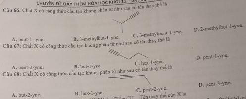 Chuyên Đề Dạy thêm hóa học khỏi 11 - GV
Câu 66: Chất X có công thức cầu tạo khung phân tử như sau có tên thay thể là
A. pent-1- yne. B. 3 -methylbut -1-yne. C. 3 -methylpent -1-yne. D. 2 -methylbut -1-yne.
Câu 67: Chất X có công thức cầu tạo khung phân tử như sau có tên thay thể là
Cầu 68: Chất X có công thức cầu tạo khung phân tử như sau có tên thay thể là C. hex-1-yne. D. pent -1-yne.
A. pent -2-yne. B. but -1-yne.
C. pent -2-yne. D. pent-3-yne.
A. but -2-yne. B. hex-1-yne. Tên thay thể của X là