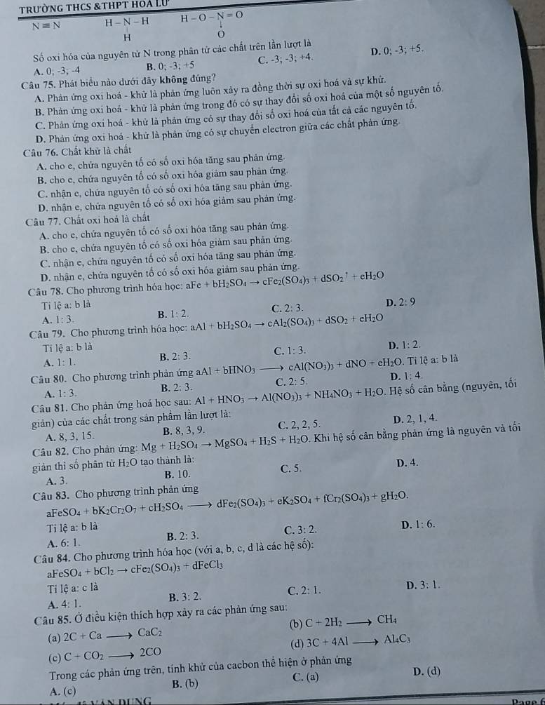 trường thcs &thpt hoà Lư
Nequiv N H -N-I H-O-N=O
H
O
Số oxi hóa của nguyên tử N trong phân tử các chất trên lần lượt là
A. 0; -3; -4 B. 0; -3; +5 C. -3; -3; +4. D. 0; -3; +5.
Câu 75. Phát biểu nào dưới đãy không đúng?
A. Phản ứng oxi hoá - khử là phản ứng luôn xảy ra đồng thời sự oxi hoá và sự khử.
B. Phản ứng oxi hoá - khử là phản ứng trong đó có sự thay đổi số oxi hoá của một số nguyên tố.
C. Phản ứng oxi hoá - khử là phản ứng có sự thay đổi số oxi hoá của tất cả các nguyên tố.
D. Phản ứng oxi hoá - khử là phản ứng có sự chuyển electron giữa các chất phản ứng.
Câu 76. Chất khử là chất
A. cho e, chứa nguyên tố có số oxi hóa tăng sau phản ứng.
B. cho e, chứa nguyên tố có số oxi hóa giảm sau phân ứng.
C. nhận e, chứa nguyên tố có số oxi hóa tăng sau phản ứng.
D. nhận e, chứa nguyên tố có số oxi hóa giảm sau phản ứng.
Câu 77. Chất oxi hoá là chất
A. cho e, chứa nguyên tố có số oxi hóa tăng sau phản ứng.
B. cho e, chứa nguyên tố có số oxi hóa giảm sau phân ứng.
C. nhận e, chứa nguyên tố có số oxi hóa tăng sau phản ứng.
D. nhận e, chứa nguyên tố có số oxi hóa giảm sau phản ứng.
Câu 78. Cho phương trình hóa học: aFe+bH_2SO_4to cFe_2(SO_4)_3+dSO_2uparrow +eH_2O
Ti lệ a: b là
C. 2:3.
D. 2:9
A. 1:3.
B. 1:2.
Câu 79. Cho phương trình hóa học: aAl+bH_2SO_4to cAl_2(SO_4)_3+dSO_2+eH_2O
Tỉ lệ a: b là D. 1:2.
A. 1:1. B. 2:3. C. 1:3.
Câu 80. Cho phương trình phản ứng aAl+bHNO_3to cAl(NO_3)_3+dNO+cH_2O D. . Tỉ lệ a:b là
1:4.
C. 2:5.
A. 1:3.
B. 2:3.
Câu 81. Cho phản ứng hoá học sau: Al+HNO_3to Al(NO_3)_3+NH_4NO_3+H_2O Hệ số cân bằng (nguyên, tối
giản) của các chất trong sản phẩm lần lượt là:
A. 8, 3, 15. B. 8, 3, 9. C. 2, 2, 5. D. 2, 1, 4.
Câu 82. Cho phản ứng: Mg+H_2SO_4to MgSO_4+H_2S+H_2O. Khi hệ số cân bằng phản ứng là nguyên và tối
giản thì số phân tử H_2O tạo thành là:
A. 3. B. 10. C. 5. D. 4.
Câu 83. Cho phương trình phản ứng SO_4+bK_2Cr_2O_7+cH_2SO_4to dFe_2(SO_4)_3+eK_2SO_4+fCr_2(SO_4)_3+gH_2O.
aFe
Ti lhat ea:blhat a C. 3:2.
D. 1:6.
B. 2:3.
A. 6:1.
Câu 84. Cho phương trình hóa học (với a, b, c, d là các hệ số):
a FeSO_4+bCl_2to cFe_2(SO_4)_3+dFeCl_3
Ti 1hat ea:clhat a
B. 3:2.
C. 2:1.
D. 3:1.
A. 4:1.
Câu 85. Ở điều kiện thích hợp xảy ra các phản ứng sau:
(a) 2C+Cato CaC_2 (b) C+2H_2to CH_4
(d) 3C+4Alto Al_4C_3
(c) C+CO_2to 2CO
Trong các phản ứng trên, tính khử của cacbon thể hiện ở phản ứng
C. (a) D. (d)
A. (c) B. (b)