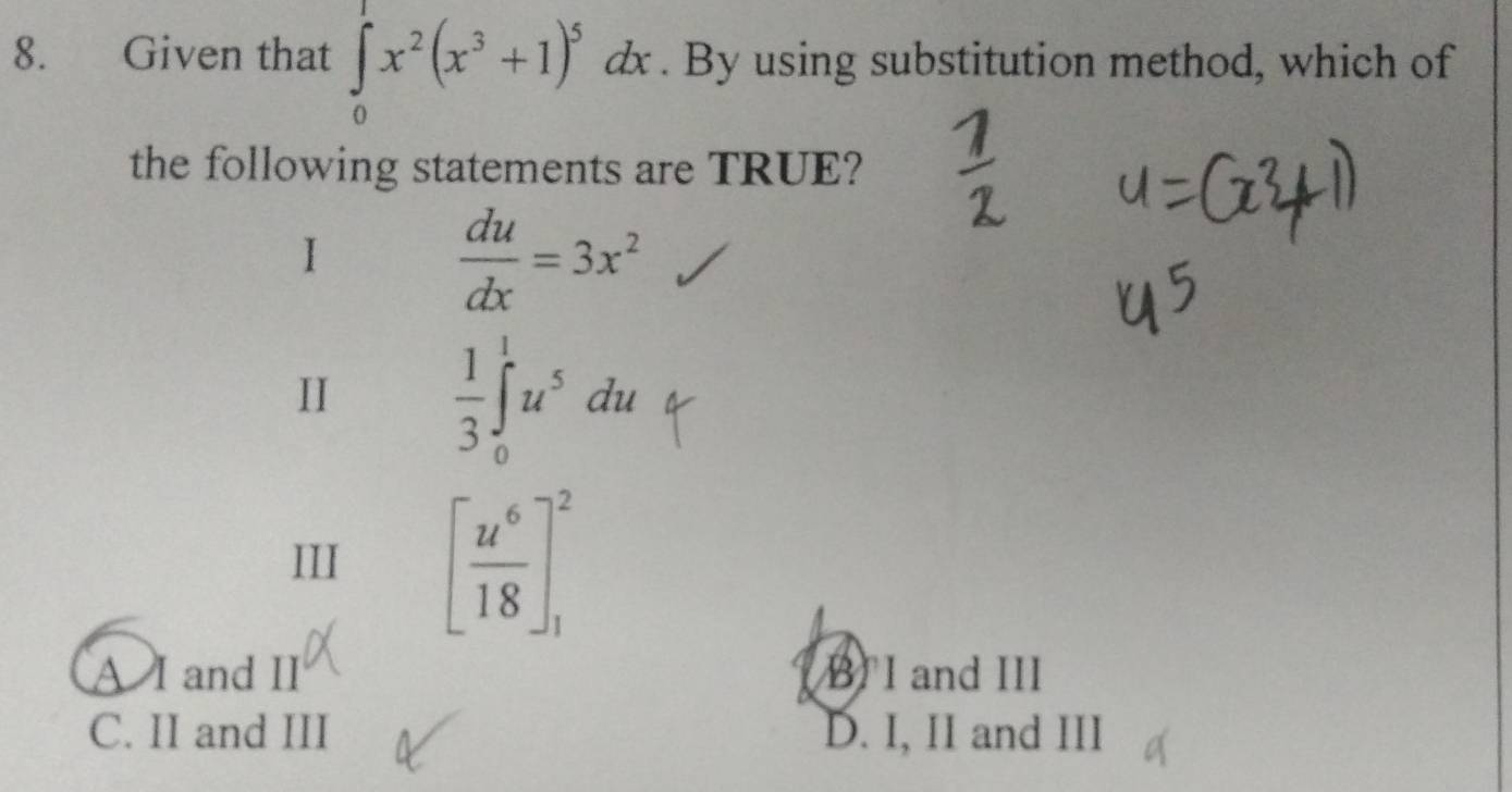 Given that ∈tlimits _0^(1x^2)(x^3+1)^5dx. By using substitution method, which of
the following statements are TRUE?
 du/dx =3x^2
II  1/3 ∈t _0^(1u^5)du
III [ u^6/18 ]_1^2
A I and II B I and III
C. II and III D. I, II and III