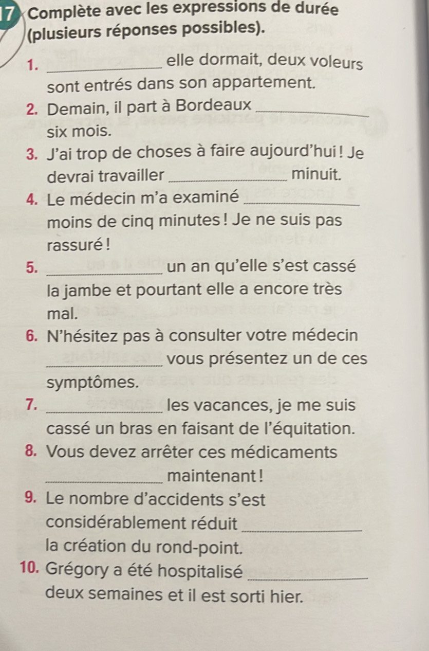 Complète avec les expressions de durée 
(plusieurs réponses possibles). 
1._ 
elle dormait, deux voleurs 
sont entrés dans son appartement. 
2. Demain, il part à Bordeaux_ 
six mois. 
3. J'ai trop de choses à faire aujourd'hui! Je 
devrai travailler _minuit. 
4. Le médecin m'a examiné_ 
moins de cinq minutes ! Je ne suis pas 
rassuré ! 
5. _un an qu'elle s'est cassé 
la jambe et pourtant elle a encore très 
mal. 
6. N'hésitez pas à consulter votre médecin 
_vous présentez un de ces 
symptômes. 
7. _les vacances, je me suis 
cassé un bras en faisant de l'équitation. 
8. Vous devez arrêter ces médicaments 
_maintenant ! 
9. Le nombre d'accidents s'est 
considérablement réduit_ 
la création du rond-point. 
10. Grégory a été hospitalisé_ 
deux semaines et il est sorti hier.