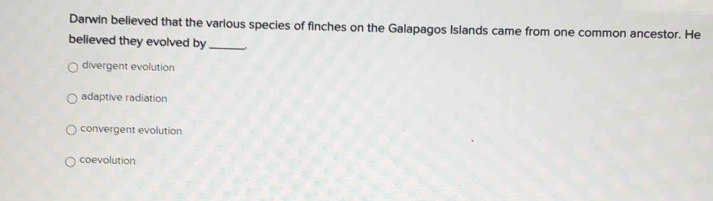 Darwin believed that the various species of finches on the Galapagos Islands came from one common ancestor. He
believed they evolved by_
divergent evolution
adaptive radiation
convergent evolution
coevolution