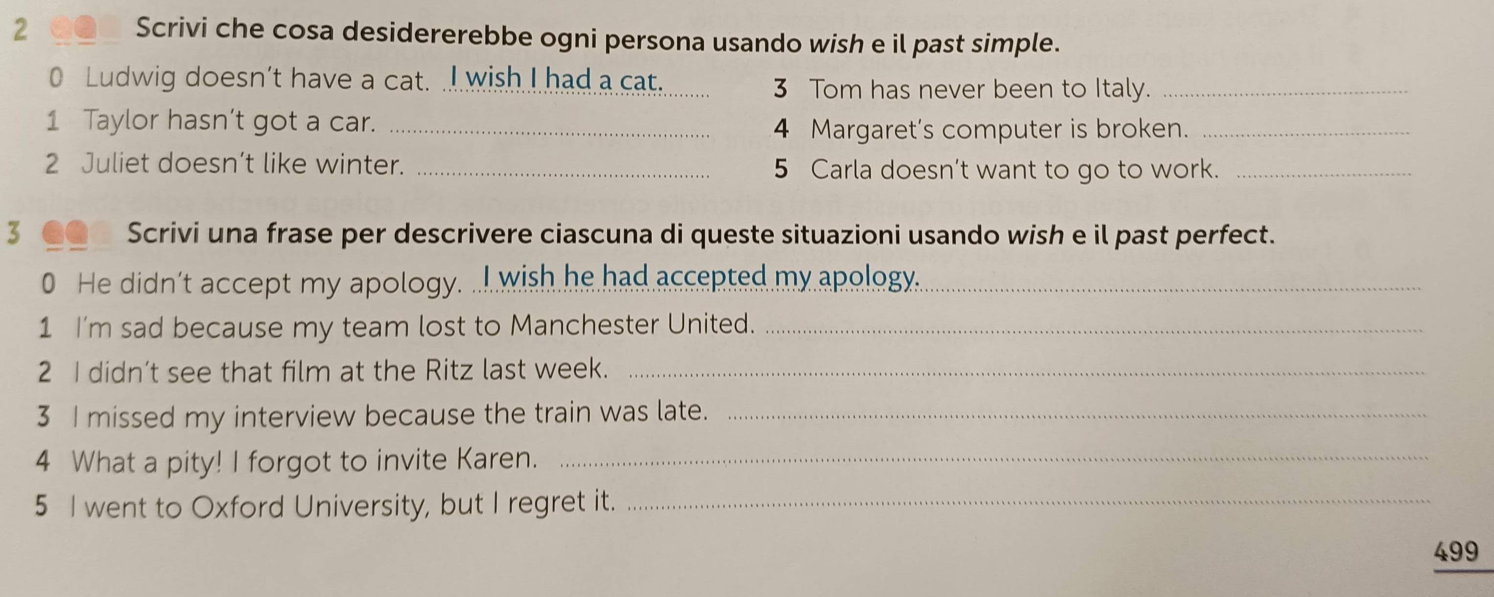 Scrivi che cosa desidererebbe ogni persona usando wish e il past simple. 
0 Ludwig doesn't have a cat. .I wish I had a cat._ 
3 Tom has never been to Italy._ 
1 Taylor hasn’t got a car._ 
4 Margaret's computer is broken._ 
2 Juliet doesn’t like winter. _5 Carla doesn’t want to go to work._ 
3 Scrivi una frase per descrivere ciascuna di queste situazioni usando wish e il past perfect. 
0 He didn't accept my apology. ... wish he had accepted my apology.._ 
1 I'm sad because my team lost to Manchester United._ 
2 I didn’t see that film at the Ritz last week._ 
3 I missed my interview because the train was late._ 
4 What a pity! I forgot to invite Karen._ 
5 I went to Oxford University, but I regret it._ 
499