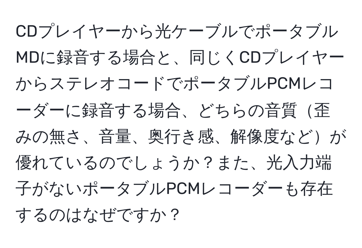 CDプレイヤーから光ケーブルでポータブルMDに録音する場合と、同じくCDプレイヤーからステレオコードでポータブルPCMレコーダーに録音する場合、どちらの音質歪みの無さ、音量、奥行き感、解像度などが優れているのでしょうか？また、光入力端子がないポータブルPCMレコーダーも存在するのはなぜですか？