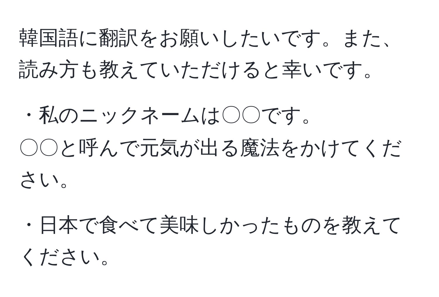 韓国語に翻訳をお願いしたいです。また、読み方も教えていただけると幸いです。

・私のニックネームは〇〇です。
〇〇と呼んで元気が出る魔法をかけてください。

・日本で食べて美味しかったものを教えてください。