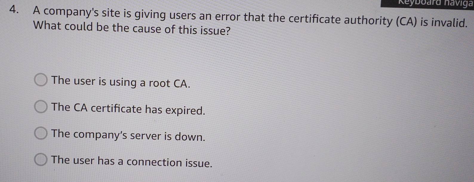 Keyboard naviga
4. A company's site is giving users an error that the certificate authority (CA) is invalid.
What could be the cause of this issue?
The user is using a root CA.
The CA certificate has expired.
The company’s server is down.
The user has a connection issue.