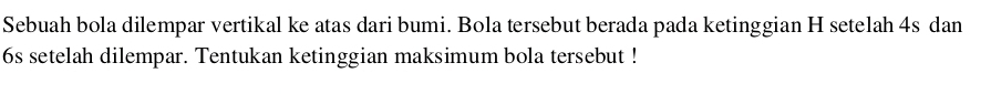 Sebuah bola dilempar vertikal ke atas dari bumi. Bola tersebut berada pada ketinggian H setelah 4s dan
6s setelah dilempar. Tentukan ketinggian maksimum bola tersebut !