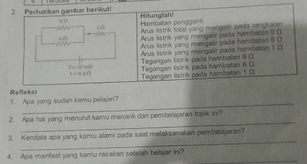 Perhatikan gambar berikut!
q f Hitunglah!
x f Hambatan pengganti
Arus listrik total yang mengalir pada rangkaian
6 Ω
Arus listrik yang mengalir pada hambatan 9 0
Arus listrik yang mengalir pada hambatan 6 0
Arus listrik yang mengalir pada hambatan 1 D
V=10ml/L Tegangan listrik pada hambatan 9 Ω
Tegangan listrik pada hambatan 6 Ω
r=0.4Omega Tegangan listrik pada hambatan 1 Ω
Refleksi
_
1. Apa yang sudah kamu pelajari?
_
2. Apa hal yang menurut kamu menarik dari pembelajaran topik ini?
_
3. Kendala apa yang kamu alami pada saat melaksanakan pembelajaran?
_
4. Apa manfaat yang kamu rasakan setelah belajar ini?