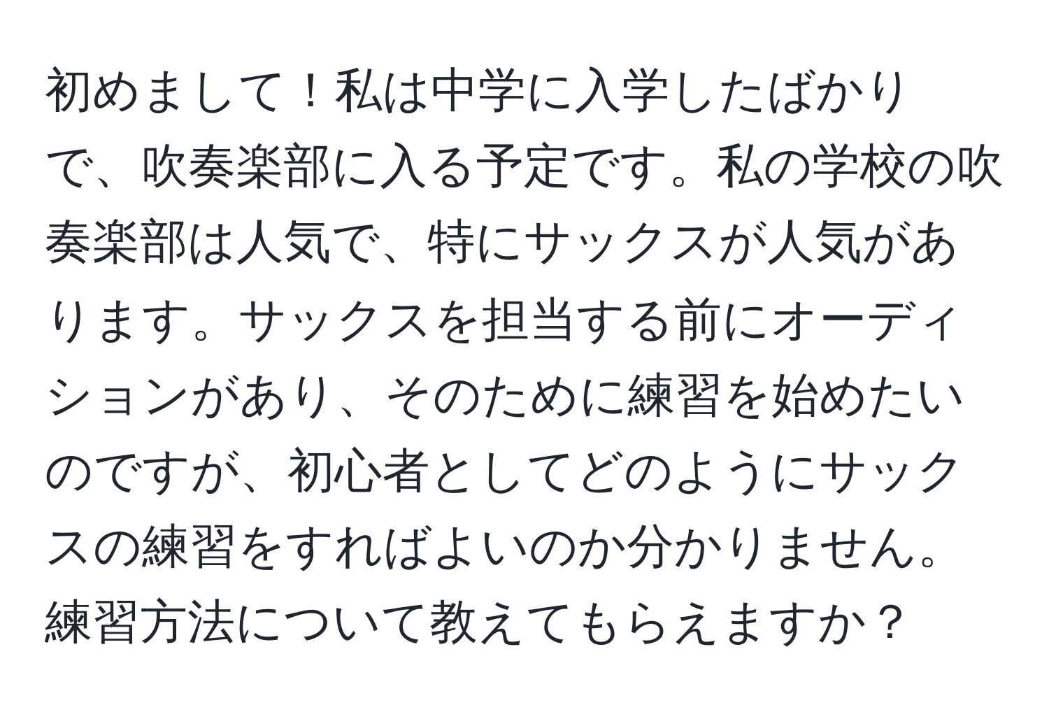 初めまして！私は中学に入学したばかりで、吹奏楽部に入る予定です。私の学校の吹奏楽部は人気で、特にサックスが人気があります。サックスを担当する前にオーディションがあり、そのために練習を始めたいのですが、初心者としてどのようにサックスの練習をすればよいのか分かりません。練習方法について教えてもらえますか？