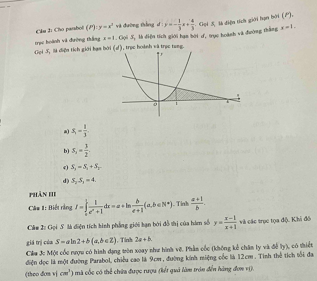 Cho parabol (P):y=x^2 và đường thẳng d : y=- 1/3 x+ 4/3  : Gọi S là diện tích giới hạn bởi (P),
trục hoành và đường thẳng x=1. Gọi S_2 là diện tích giới hạn bởi ơ, trục hoành và đường thẳng x=1. 
Gọi S, là diện tích giới hạn bởi (d), trục hoành và trục tung.
a) S_1= 1/3 .
b) S_3= 3/2 .
c) S_3=S_1+S_2.
d) S_2.S_3=4. 
phÀN III
Câu 1: Biết rằng I=∈tlimits _0^(1frac 1)e^x+1dx=a+ln  b/e+1 (a,b∈ N*). Tính  (a+1)/b . 
Câu 2: Gọi S là diện tích hình phẳng giới hạn bởi đồ thị của hàm số y= (x-1)/x+1  và các trục tọa độ. Khi đó
giá trị của S=aln 2+b(a,b∈ Z). Tính 2a+b. 
Câu 3: Một cốc rượu có hình dạng tròn xoay như hình vẽ. Phần cốc (không kể chân ly và đế ly), có thiết
diện dọc là một đường Parabol, chiều cao là 9cm, đường kính miệng cốc là 12cm. Tính thể tích tối đa
(theo đơn vị cm^3) mà cốc có thể chứa được rượu (kết quả làm tròn đến hàng đơn vị).