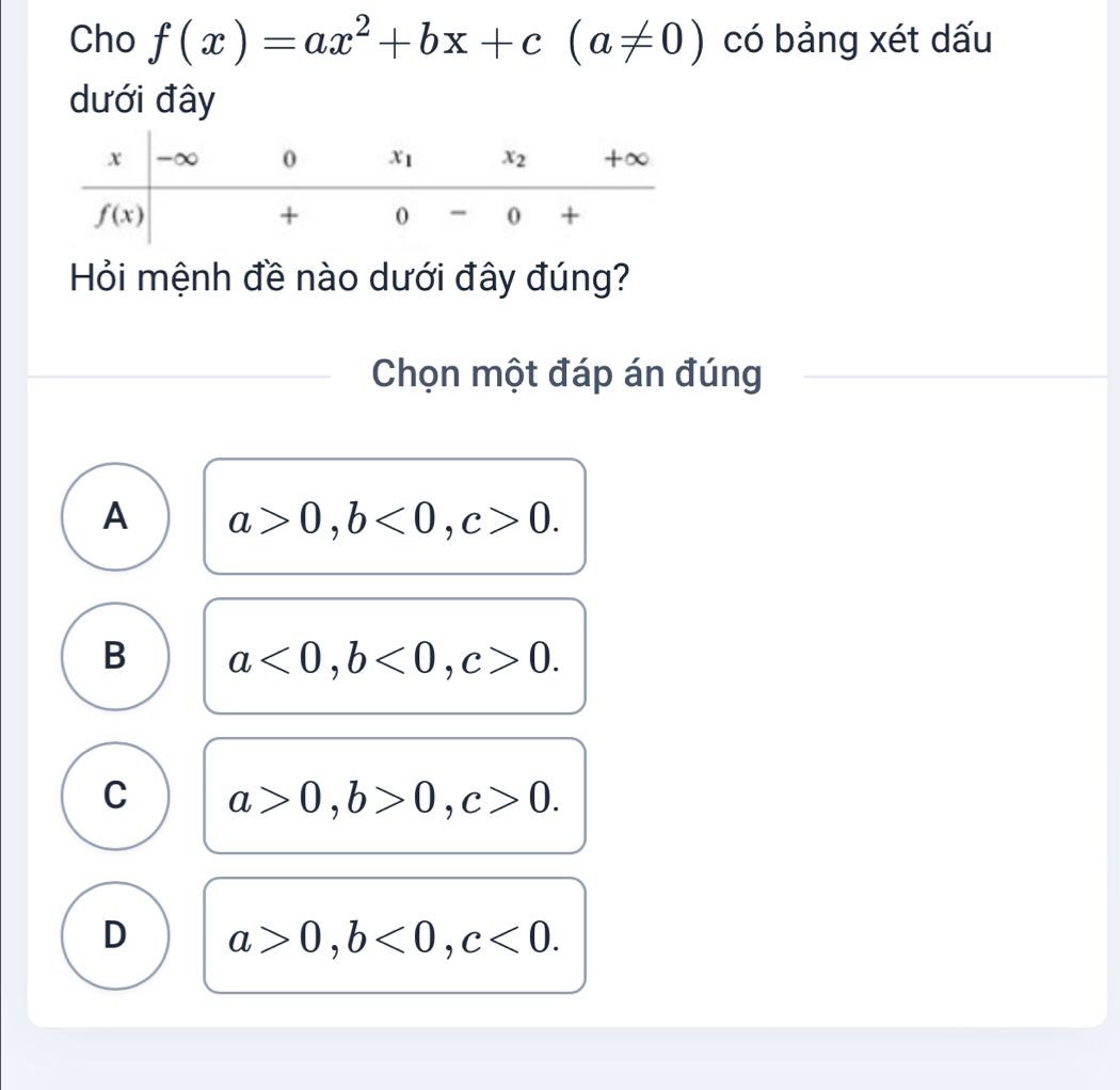 Cho f(x)=ax^2+bx+c(a!= 0) có bảng xét dấu
dưới đây
Hỏi mệnh đề nào dưới đây đúng?
Chọn một đáp án đúng
A a>0,b<0,c>0.
B a<0,b<0,c>0.
C a>0,b>0,c>0.
D a>0,b<0,c<0.