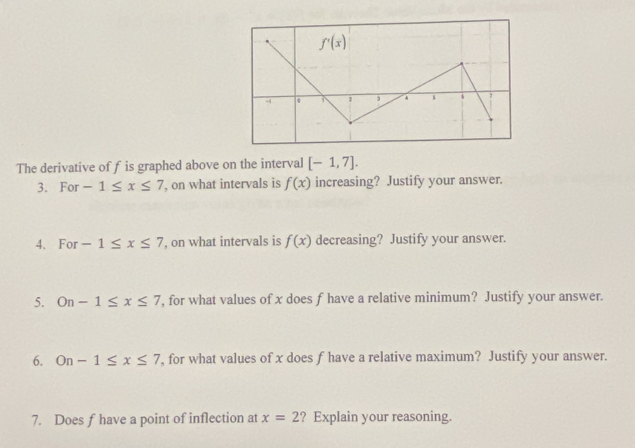 The derivative of f is graphed above on the interval [-1,7].
3. For -1≤ x≤ 7 , on what intervals is f(x) increasing? Justify your answer.
4. For -1≤ x≤ 7 , on what intervals is f(x) decreasing? Justify your answer.
5. On-1≤ x≤ 7 , for what values of x does f have a relative minimum? Justify your answer.
6. On-1≤ x≤ 7 , for what values of x does f have a relative maximum? Justify your answer.
7. Does f have a point of inflection at x=2 ? Explain your reasoning.