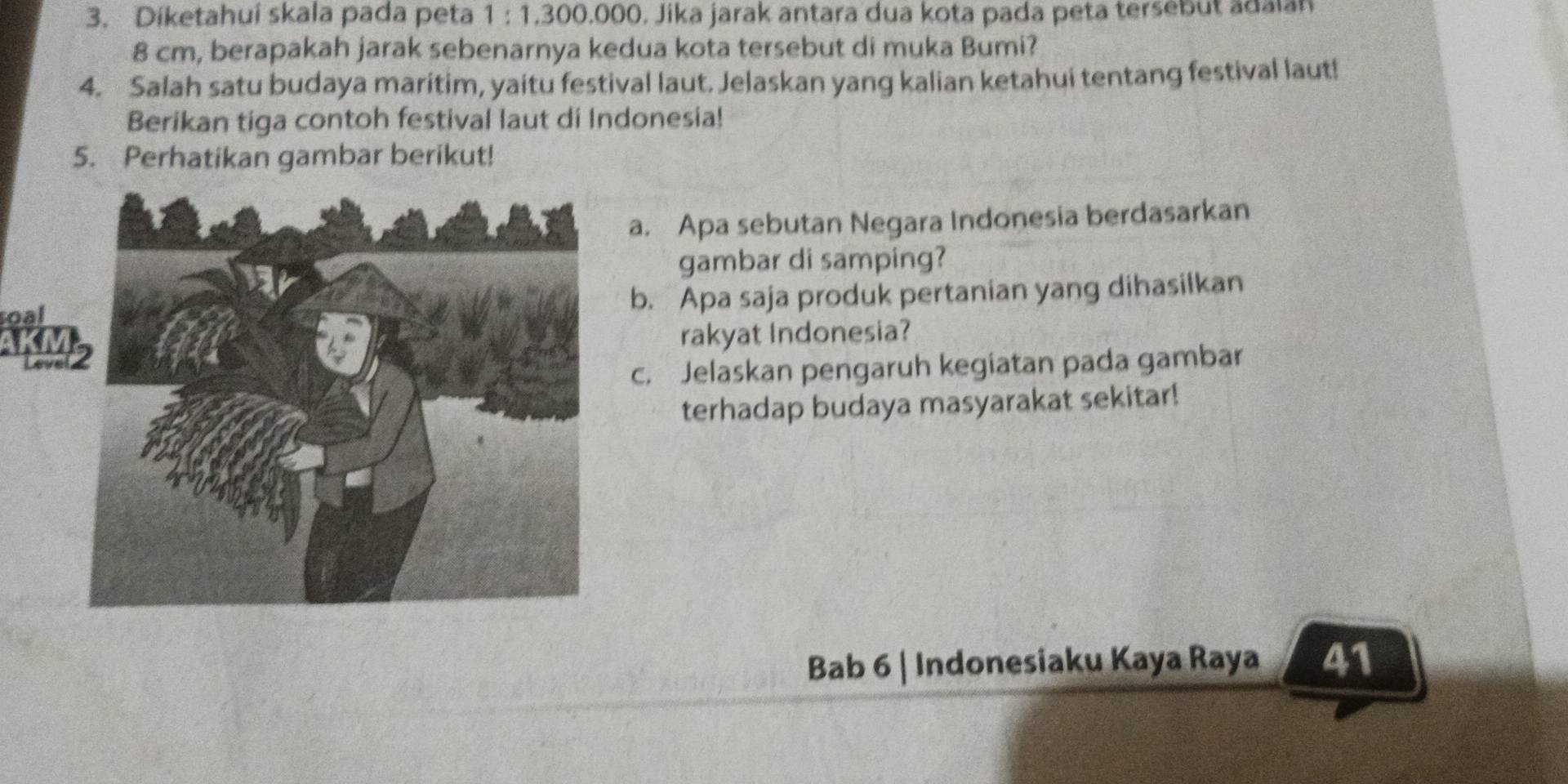 Diketahui skala pada peta 1:1.300 0.000. Jika jarak antara dua kota pada peta tersebut adalan
8 cm, berapakah jarak sebenarnya kedua kota tersebut di muka Bumi? 
4. Salah satu budaya maritim, yaitu festival laut. Jelaskan yang kalian ketahui tentang festival laut! 
Berikan tiga contoh festival laut di Indonesia! 
5. Perhatikan gambar berikut! 
a. Apa sebutan Negara Indonesia berdasarkan 
gambar di samping? 
roalb. Apa saja produk pertanian yang dihasilkan 
rakyat Indonesia? 
c. Jelaskan pengaruh kegiatan pada gambar 
terhadap budaya masyarakat sekitar! 
Bab 6 | Indonesiaku Kaya Raya 41