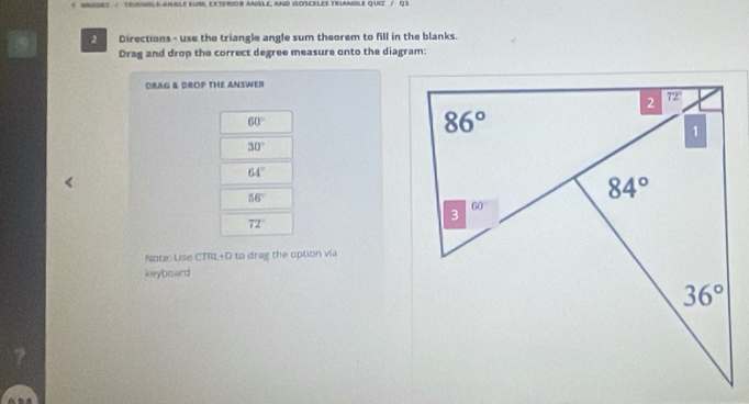 NSL6-ANBle sUM, ExTERIOR ANSle, aND IsOSCELES TRAnBLe quiz / Q1
2 Directions - use the triangle angle sum theorem to fill in the blanks.
Drag and drop the correct degree measure onto the diagram:
ORAG & DROP THE ANSWER
60°
30°
64°
56°
72°
Note: Use CTRL+D to drag the option via
keyboard