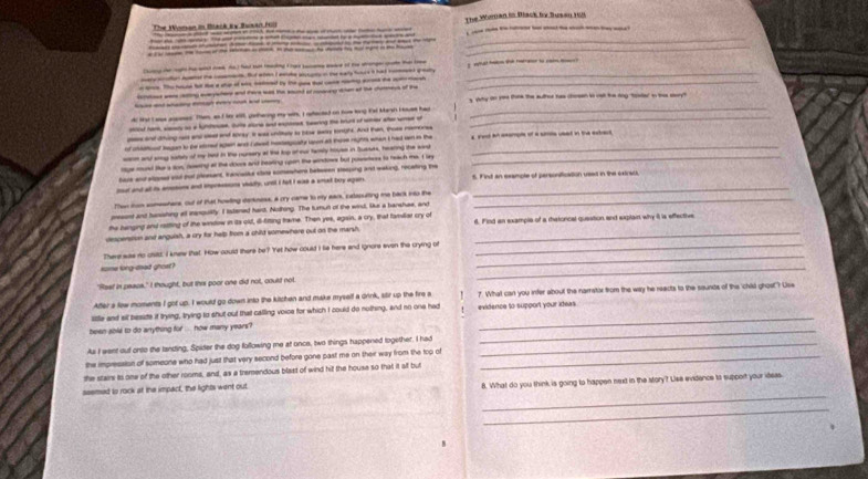 The Woran i tach te Bonad    The Woman in Black by Susan 1
_______
_
_ _       
_   B      _ -     _     a    
-- --- o- - ------_
_
_ a _   -   -  ande w te sud    at the cue of s why to m thne the auther has choan t ost the any toader in hi soy
dr tatIae ames. Tes, an d hr alt, gethering my wits, I seceed on now long tal Mash Huet had_
-r rae saan as a kute Sue ar and exes searing the burt of he ae we of
ps and dring a and oe and toray. it was uniey to bow ay onght. And tan, toss mmons
f  bagan t be sed  aI deed heaty  a s rgh wanI had w i the   ect a aole of a ste unad in te actaue
en and ary suals of my hed in the nursery at the top of eur famly huse in Suesks, hearing the sau_
rge mud tur a sos, roing at the doors and ihtaring upon the sondows but puserees to reach me. I u
have aod aosed aad tt peesent, tenvalke slae someshere between staping ant waking, recating the
ut and all is ametons and ihpresssons vhadly, untl I fet I eae a smet buy agan 6. Find an example of personification usa in the extrat
Then iun someshers, out of that howling darkness, a cry came to my ears, catesutting me back into the_
pesont and tunishing alt manquility. I itstened harh. Nolking. The turut of the windl. Que a banshae, and
the bunging and ratting of the window in its old, ill-titting trame. Then yes, again, a cry, that famillar cry of
despenstion and anguish, a cry for help from a child somewhere out on the marsh. _6. Find an example of a rhatorical question and explain why it is effective
_
There was no cid, I knew that. How could there be? Yet how could I fie here and ignors even the crying of_
saine long-doed ghost?
_
'Rast in peace." I thought, but this poor one did not, coult not
After a few moments I got up. I would go down into the kitchen and make myself a drink, stir up the fire a   ?. What can you infer about the narritor from the way he reacts to the saunds of this 'child grost? Use
sitle and sil beside if trying, trying to shut out that calling voice for which I could do nuthing, and no one had
been sole to do anything for .... how many years? evidence to support your ideas
As I went out onto the tanding, Spider the dog following me at once, two things happened together. I had_
_
the impression of someone who had just that very second before gone past me on their way from the top of_
the stam to onw of the other rooms, and, as a tremendous blast of wind hit the house so that it all but
_
ssemed to rock at the impact, the lights went out 8. What do you think is going to happen next in the story? Liee evidence to support your ideas.
_