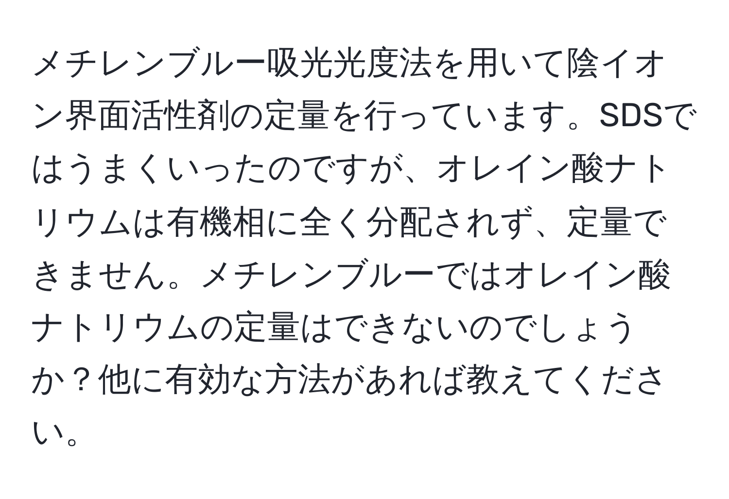 メチレンブルー吸光光度法を用いて陰イオン界面活性剤の定量を行っています。SDSではうまくいったのですが、オレイン酸ナトリウムは有機相に全く分配されず、定量できません。メチレンブルーではオレイン酸ナトリウムの定量はできないのでしょうか？他に有効な方法があれば教えてください。