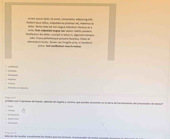 Lorem ipsum dolor sit amet, consectetur adipiscing elit. 
Nullam lacus tellus, vulputate eu pulvinar vel, maximus ac 
dolor. Nulla vitae est non augue interdum rhoncus ac a 
nulla. Duis vulputate augue nec sapien mattis posuere. 
Vestibulum dui dolor, suscipit in tellus in, dignissim tempus 
odio. Fusce pellentesque posuere faucibus. Etiam et 
elementum tortor. Donec nec fringilla urna, in hendrerit 
purus. Sed vestibulum mauris metus. 
Justificado 
Centrado 
Subrayado 
Negritas 
Cursiva 
Alineado a la derecha 
Pregunta 9 
¿Cuáles son 3 opciones de fuente, además de negrita y cursiva, que puedes encontrar en la barra de herramientas del procesador de textos? 
Calor 
Viñetas 
Numeración 
Superíndice 
Subrayado 
Pregunta 10 
Además de resaltar visualmente los títulos para los lectores, el procesador de textos necesita recenocer la uhican