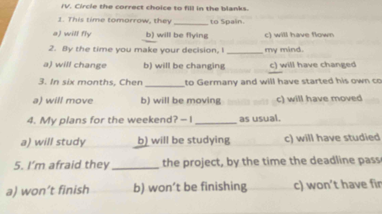 Circle the correct choice to fill in the blanks.
1. This time tomorrow, they _to Spain.
a) will fly b) will be flying c) will have flown
2. By the time you make your decision, I _my mind.
a) will change b) will be changing c) will have changed
3. In six months, Chen _to Germany and will have started his own co
a) will move b) will be moving c) will have moved
4. My plans for the weekend? -I _as usual.
a) will study b) will be studying c) will have studied
5. I’m afraid they _the project, by the time the deadline pass
a) won’t finish b) won’t be finishing c) won’t have fir