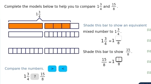 Complete the models below to help you to compare 1 3/4  and  15/8 .
hade this bar to show an equivalent
ixed number to 1 3/4 . [1]
1 3/4 =1 □ /8  [1]
Shade this bar to show  15/8 . [1]
 15/8 =1 □ /8  [1]
Compare the numbers.
1 3/4  ?  15/8 
[1]