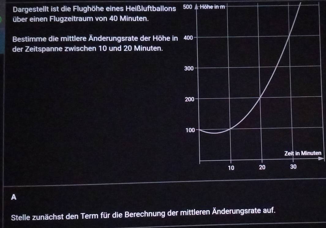 Dargestellt ist die Flughöhe eines Heißluftballons 500 Höhe in m 
über einen Flugzeitraum von 40 Minuten. 
Bestimme die mittlere Änderungsrate der Höhe in 
der Zeitspanne zwischen 10 und 20 Minuten. 
en 
A 
Stelle zunächst den Term für die Berechnung der mittleren Änderungsrate auf.