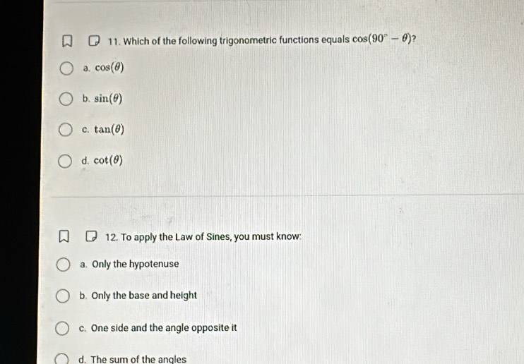 Which of the following trigonometric functions equals cos (90°-θ ) ?
a. cos (θ )
b. sin (θ )
C. tan (θ )
d. cot (θ )
12. To apply the Law of Sines, you must know:
a. Only the hypotenuse
b. Only the base and height
c. One side and the angle opposite it
d. The sum of the angles