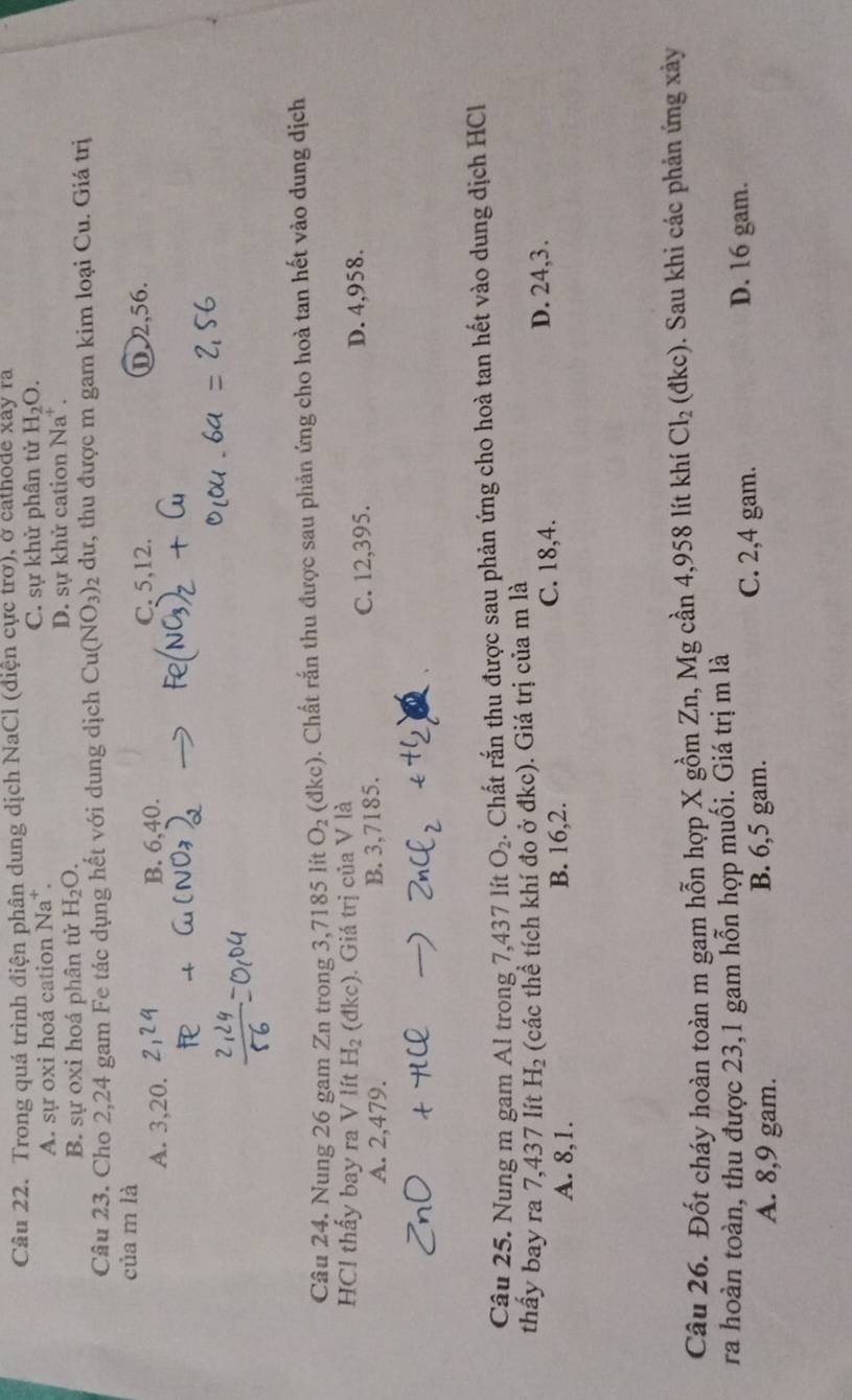 Trong quá trình điện phân dung dịch NaCl (điện cực trơ), ở cathode xảy ra
A. sự oxi hoá cation Na*. C. sự khử phân tử H_2O.
B. sự oxi hoá phân tử H_2O. D. sự khử cation Na^+. 
Câu 23. Cho 2,24 gam Fe tác dụng hết với dung dịch Cu(NO_3)_2 dư, thu được m gam kim loại Cu. Giá trị
của m là
A. 3, 20. B. 6, 40.
C. 5, 12. ①, 2, 56.
Câu 24. Nung 26 gam Zn trong 3,7185 lít O_2 (dl c 0. Chất rắn thu được sau phản ứng cho hoà tan hết vào dung dịch
HCl thấy bay ra V lít H_2(dkc). Giá trị của V là
A. 2,479. B. 3,7185. C. 12,395. D. 4,958.
Câu 25. Nung m gam Al trong 7,437 lít O_2. Chất rắn thu được sau phản ứng cho hoà tan hết vào dung dịch HCl
thấy bay ra 7,437 lít H_2 (các thể tích khí đo ở đkc). Giá trị của m là
A. 8, 1. B. 16, 2. C. 18, 4. D. 24, 3.
Câu 26. Đốt cháy hoàn toàn m gam hỗn hợp X gồm Zn, Mg cần 4,958 lít khí Cl_2 (đkc). ). Sau khi các phản ứng xảy
ra hoàn toàn, thu được 23, 1 gam hỗn hợp muối. Giá trị m là
A. 8, 9 gam. B. 6,5 gam.
C. 2, 4 gam. D. 16 gam.
