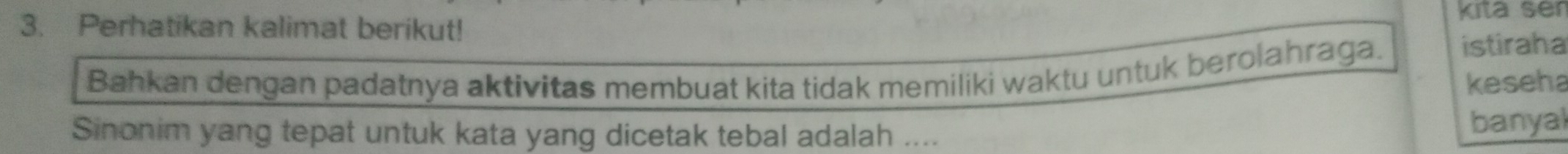 Perhatikan kalimat berikut! kita ser 
Bahkan dengan padatnya aktivitas membuat kita tidak memiliki waktu untuk berolahraga. istiraha 
keseha 
Sinonim yang tepat untuk kata yang dicetak tebal adalah .... 
banyal