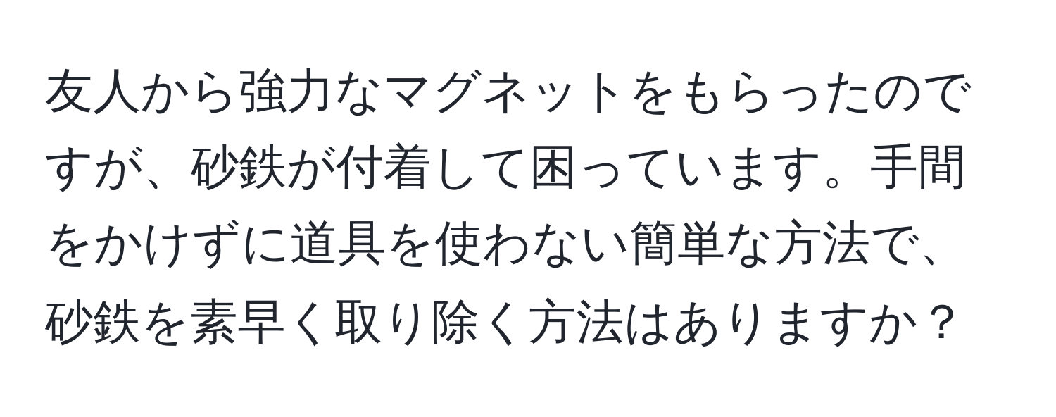 友人から強力なマグネットをもらったのですが、砂鉄が付着して困っています。手間をかけずに道具を使わない簡単な方法で、砂鉄を素早く取り除く方法はありますか？