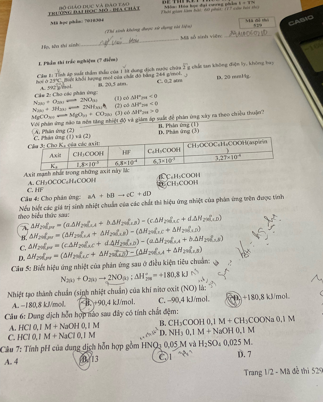 Bộ giáO Dục và đào tạo
TRƯỜNG ĐAI HỌC MÔ - ĐIA CHÁT  Môn: Hóa học đại cương phần 1+TN
Thời gian làm bài: 60 phút; (17 cầu hỏi thi)
Mã học phần: 7010304
Mã đề thị
(Thi sinh không được sử dụng tài liphi u) 529 CASIO
_
Mã số sinh viên:_
Họ, tên thí sinh:
164
I. Phần thi trắc nghiệm (7 điểm)
Câu 1: Tỉnh áp suất thầm thấu của 1 lít dung dịch nước chứa 2^m g chất tan không điện ly, không bay
hơi ở 25°C Biết khối lượng mol của chất đó bằng 244 g/mol. 、 D. 20 mmHg.
A. 5922g mol. B. 20,5 atm. C. 0,2 atm
Câu 2: Cho các phản ứng:
N_2(k)+O_2(k)leftharpoons 2NO_(k) (1) có △ H^o 298 <0</tex>
N_2(k)+3H_2(k)leftharpoons 2NH_3(k) (2) co△ H° 298 <0</tex>
MgCO_3(r)leftharpoons MgO_(r)+CO_2(k) (3) cdot O △ H° 298 0
Với phản ứng nào ta nên tăng nhiệt độ và giảm áp suất để phản ứng xảy ra theo chiều thuận?
A. Phản ứng (2) B. Phản ứng (1)
Phản ứng (1) và (2) D. Phản ứng (3)
Axit mạnh nhất trong n
B. C_6H_5
A. CH_3OCOC_6H_4COOH COOH
D. CH_3C OOH
C. HF
* Câu 4: Cho phản ứng: aA+bBto cC+dD
Nếu biết các giá trị sinh nhiệt chuẩn của các chất thì hiệu ứng nhiệt của phản ứng trên được tính
theo biểu thức sau: △ H_(298,pur)^o=(a.△ H_298,s,A+b.△ H_298,s,B)-(c.△ H_298,s,c+d.△ H_(298,s,D)^o)
A
B. △ H_(298,pur)^o=(△ H_(298,s,A)^o+△ H_298,s,B)-(△ H_(298,s,c)^o+△ H_298,s,D)
C. △ H_(298,pur)^o=(c.△ H_298,s,c+d.△ H_(298,s,D)^o)-(a.△ H_298,s,A+b.△ H_298,s,B)
D. △ H_(298,pur)^o=(△ H_(298,s,c)^o+△ H_(298,s,D)^o)-(△ H_(298,s,A)^o+△ H_298,s,B)
Câu 5: Biết hiệu ứng nhiệt của phản ứng sau ở điều kiện tiêu chuẩn:
N_2(k)+O_2(k)to 2NO_(k);△ H_(298)^o=+180,8kJ
Nhiệt tạo thành chuẩn (sinh nhiệt chuẩn) của khí nitơ oxit (NO) là:
+180,8
A. −180,8 kJ/mol. B. +90,4 kJ/mol. C. -90,4 kJ/mol. kJ/m ol.
Câu 6: Dung dịch hỗn hợp nào sau đây có tính chất đệm:
A. HCl0,1M+NaOH0,1M
B. CH_3COOH0,1M+CH_3COONa 0. 1M
C. HCI0,1M+NaCl0,1M D. NH_30,1M+Na O H 0,1 M
Câu 7: Tính pH của dung dịch hỗn hợp gồm HNQ3 0,05 M và H_2SO_40,025M.
A. 4 B. 13 C.1
D. 7
Trang 1/2 - Mã đề thi 529