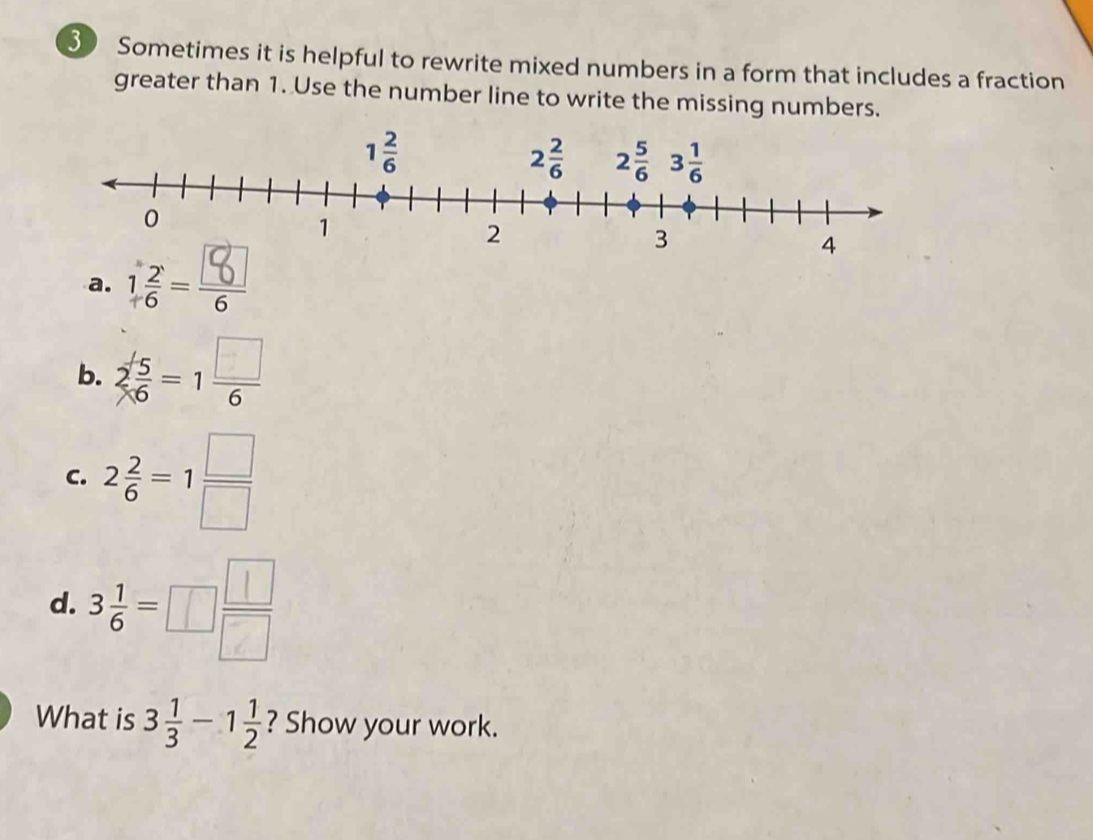 Sometimes it is helpful to rewrite mixed numbers in a form that includes a fraction
greater than 1. Use the number line to write the missing numbers.
a.
b. 2 5/6 =1 □ /6 
C. 2 2/6 =1 □ /□  
d. 3 1/6 =□  □ /□  
What is 3 1/3 -1 1/2  ? Show your work.