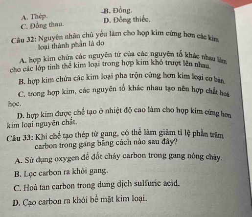 B. Đồng.
A. Thép.
C. Đồng thau. D. Đồng thiếc.
Câu 32: Nguyên nhân chủ yểu làm cho họp kim cứng hơn các kim
loại thành phần là do
A. hợp kim chứa các nguyên tử của các nguyên tố khác nhau làm
cho các lớp tinh thể kim loại trong hợp kim khỏ trượt lên nhau.
B. hợp kim chứa các kim loại pha trộn cứng hơn kim loại cơ bản.
C. trong hợp kim, các nguyên tố khác nhau tạo nên hợp chất hoá
học.
D. hợp kim được chế tạo ở nhiệt độ cao làm cho họp kim cứng hơn
kim loại nguyên chất.
Câu 33: Khi chế tạo thép từ gang, có thể làm giảm tỉ lệ phần trăm
carbon trong gang băng cách nào sau đây?
A. Sử dụng oxygen để đốt cháy carbon trong gang nóng chảy.
B. Lọc carbon ra khỏi gang.
C. Hoà tan carbon trong dung dịch sulfuric acid.
D. Cạo carbon ra khỏi bề mặt kim loại.