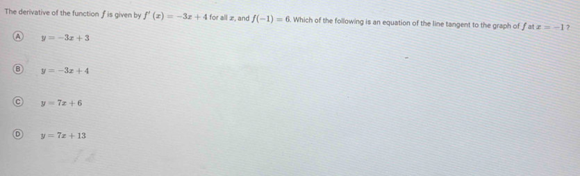 The derivative of the function f is given by f'(x)=-3x+4 for all æ, and f(-1)=6. Which of the following is an equation of the line tangent to the graph of f at x=-1 ?
a y=-3x+3
B y=-3x+4
y=7x+6
D y=7x+13