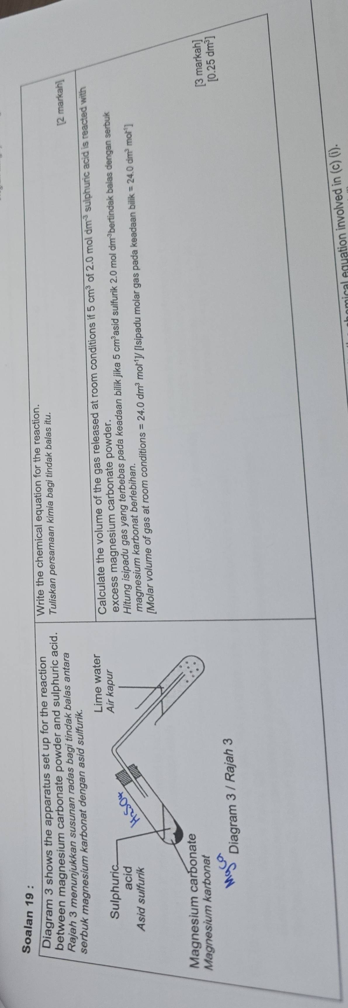 Soalan 19 :
Diagram 3 shows the apparatus set up for the reaction Write the chemical equation for the reaction.
between magnesium carbonate powder and sulphuric acid. Tuliskan persamaan kimia bagi tindak balas itu.
[2 markah]
Rajah 3 menunjukkan susunan radas bagi tindak balas antara
serbuk magnesium karbonat dengan asid sulfurik.
2.0 mol dm^(-3)
Calculate the volume of the gas released at room conditions if5cm^3 of sulphuric acid is reacted with
Hitung isipadu gas yang terbebas pada keadaan bilik jika 5cm^3 asid sulfurik 2.0 mol dm^(-3) bertindak balas dengan serbuk
excess magnesium carbonate powder.
=24.0dm^3mol^(-1)J [Isipadu molar gas pada keadaan bilik=24.0dm^3mol^(-1)]
magnesium karbonat berlebihan.
[Molar volume of gas at room conditions
[3 markah]
[0.25dm^3]
mical equation involved in (c) (i).