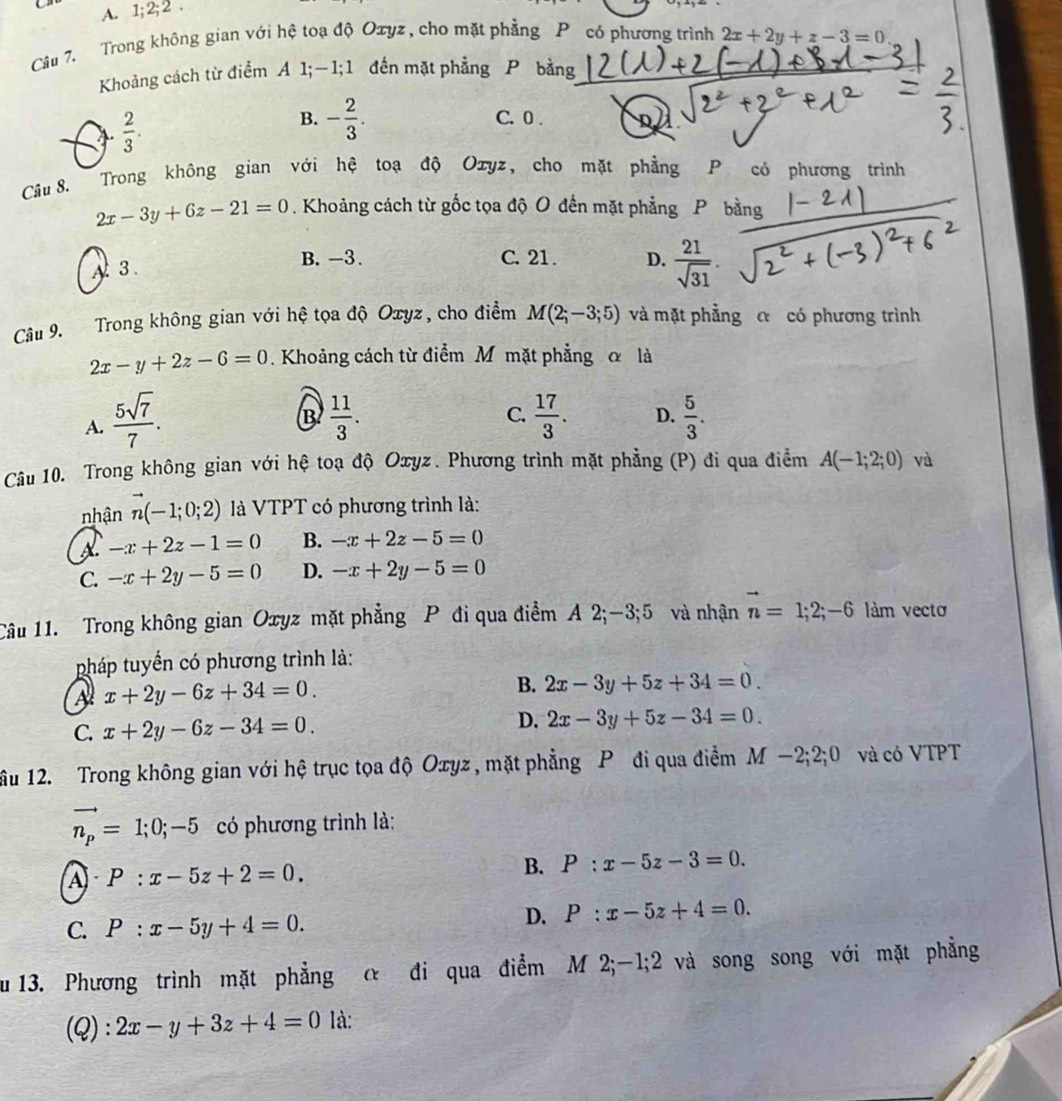 Cn A. 1:2;2.
Câu 7. Trong không gian với hệ toạ độ Oxyz , cho mặt phẳng P có phương trình 2x+2y+z-3=0
Khoảng cách từ điểm A 1;—1;1 đến mặt phẳng P bằng_
 2/3 .
B. - 2/3 . C. 0 .
Câu 8. Trong không gian với hệ toạ độ Oxyz, cho mặt phẳng P có phương trình
2x-3y+6z-21=0. Khoảng cách từ gốc tọa độ O đến mặt phẳng Pbằng
A 3.
B. -3. C. 21 . D.  21/sqrt(31) .
Câu 9. Trong không gian với hệ tọa độ Oxyz, cho điểm M(2;-3;5) và mặt phẳng a có phương trình
2x-y+2z-6=0. Khoảng cách từ điểm M mặt phẳng α là

B
C.
A.  5sqrt(7)/7 .  11/3 .  17/3 . D.  5/3 .
Câu 10. Trong không gian với hệ toạ độ Oxyz. Phương trình mặt phẳng (P) đi qua điểm A(-1;2;0) và
nhận vector n(-1;0;2) là VTPT có phương trình là:
A -x+2z-1=0 B. -x+2z-5=0
C. -x+2y-5=0 D. -x+2y-5=0
Câu 11. Trong không gian Oxyz mặt phẳng P đi qua điểm A 2;-3;5 và nhận vector n=1;2;-6 làm vectơ
pháp tuyển có phương trình là:
A x+2y-6z+34=0.
B. 2x-3y+5z+34=0.
C. x+2y-6z-34=0. D. 2x-3y+5z-34=0.
ầu 12. Trong không gian với hệ trục tọa độ Oxyz , mặt phẳng P đi qua điểm M −2;2;0 và có VTPT
vector n_p=1;0;-5 có phương trình là:
A P:x-5z+2=0.
B. P:x-5z-3=0.
C. P:x-5y+4=0.
D. P:x-5z+4=0.
au 13. Phương trình mặt phẳng α đi qua điểm M 2;-1;2 và song song với mặt phẳng
(Q): 2x-y+3z+4=0 là: