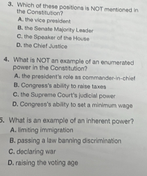 Which of these positions is NOT mentioned in
the Constitution?
A. the vice president
B. the Senate Majority Leader
C. the Speaker of the House
D. the Chief Justice
4. What is NOT an example of an enumerated
power in the Constitution?
A. the president's role as commander-in-chief
B. Congress's ability to raise taxes
C. the Supreme Court's judicial power
D. Congress's ability to set a minimum wage
5. What is an example of an inherent power?
A. limiting immigration
B. passing a law banning discrimination
C. declaring war
D. raising the voting age