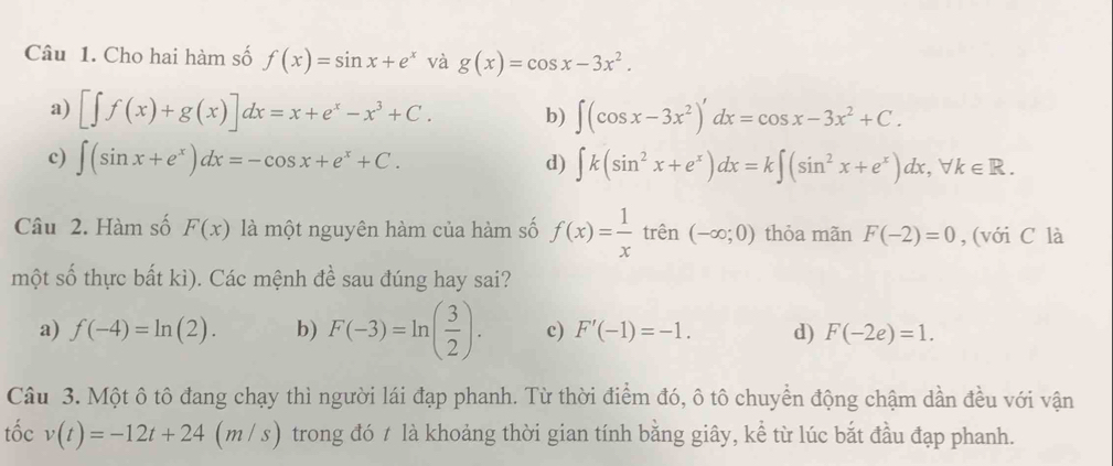 Cho hai hàm số f(x)=sin x+e^x và g(x)=cos x-3x^2.
a) [∈t f(x)+g(x)]dx=x+e^x-x^3+C. b) ∈t (cos x-3x^2)'dx=cos x-3x^2+C.
c) ∈t (sin x+e^x)dx=-cos x+e^x+C. ∈t k(sin^2x+e^x)dx=k∈t (sin^2x+e^x)dx, forall k∈ R. 
d)
Câu 2. Hàm số F(x) là một nguyên hàm của hàm số f(x)= 1/x  trên (-∈fty ;0) thỏa mãn F(-2)=0 , (với C là
một số thực bất kì). Các mệnh đề sau đúng hay sai?
a) f(-4)=ln (2). b) F(-3)=ln ( 3/2 ). c) F'(-1)=-1. d) F(-2e)=1. 
Câu 3. Một ô tô đang chạy thì người lái đạp phanh. Từ thời điểm đó, ô tô chuyển động chậm dần đều với vận
tốc v(t)=-12t+24
11 m/s) trong đó t là khoảng thời gian tính bằng giây, kể từ lúc bắt đầu đạp phanh.