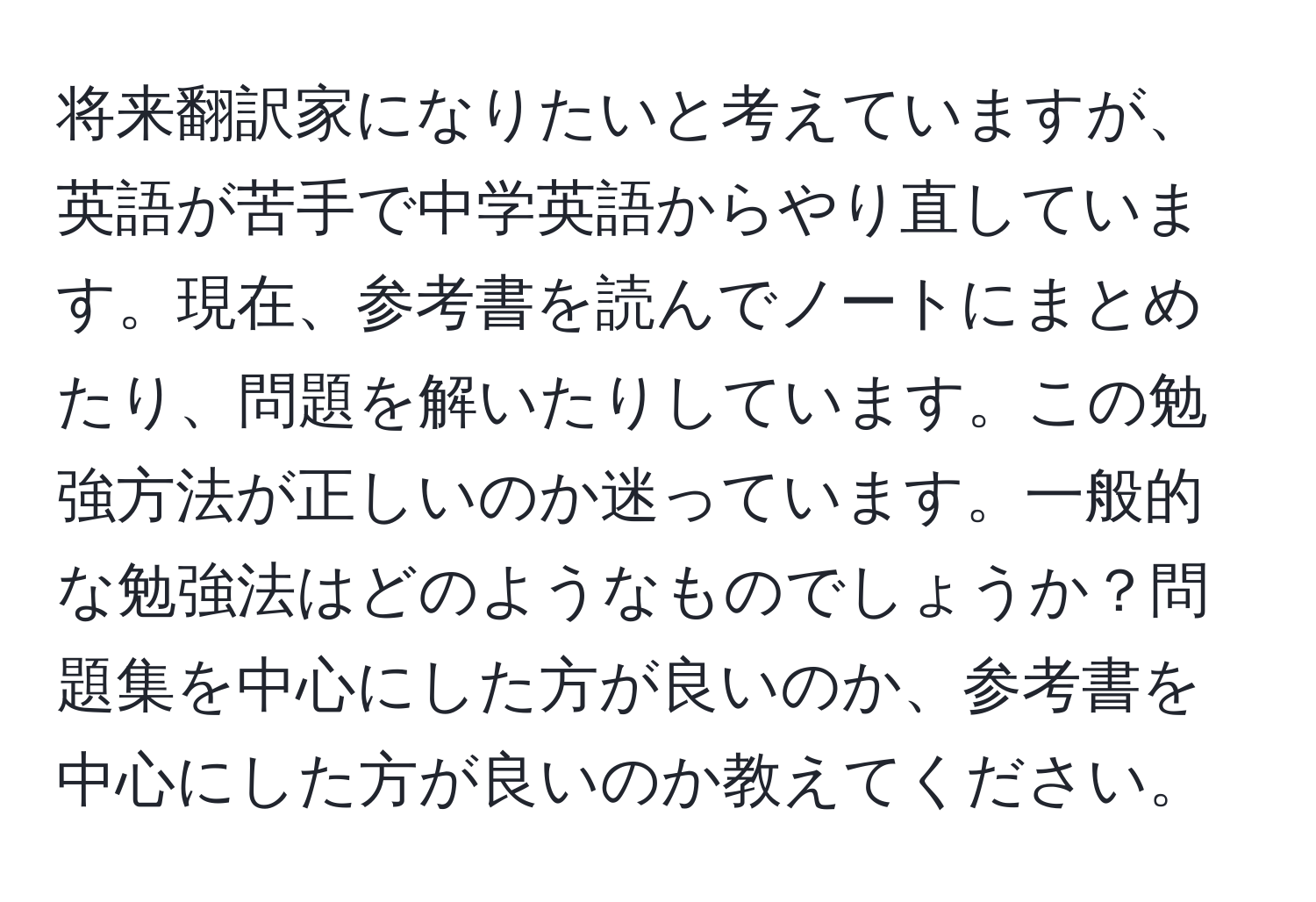 将来翻訳家になりたいと考えていますが、英語が苦手で中学英語からやり直しています。現在、参考書を読んでノートにまとめたり、問題を解いたりしています。この勉強方法が正しいのか迷っています。一般的な勉強法はどのようなものでしょうか？問題集を中心にした方が良いのか、参考書を中心にした方が良いのか教えてください。