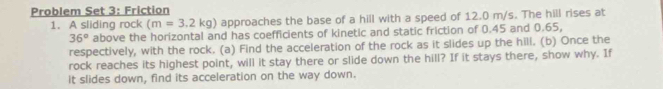 Problem Set 3: Friction 
1. A sliding rock (m=3.2kg) approaches the base of a hill with a speed of 12.0 m/s. The hill rises at
36° above the horizontal and has coefficients of kinetic and static friction of 0.45 and 0.65, 
respectively, with the rock. (a) Find the acceleration of the rock as it slides up the hill. (b) Once the 
rock reaches its highest point, will it stay there or slide down the hill? If it stays there, show why. If 
it slides down, find its acceleration on the way down.