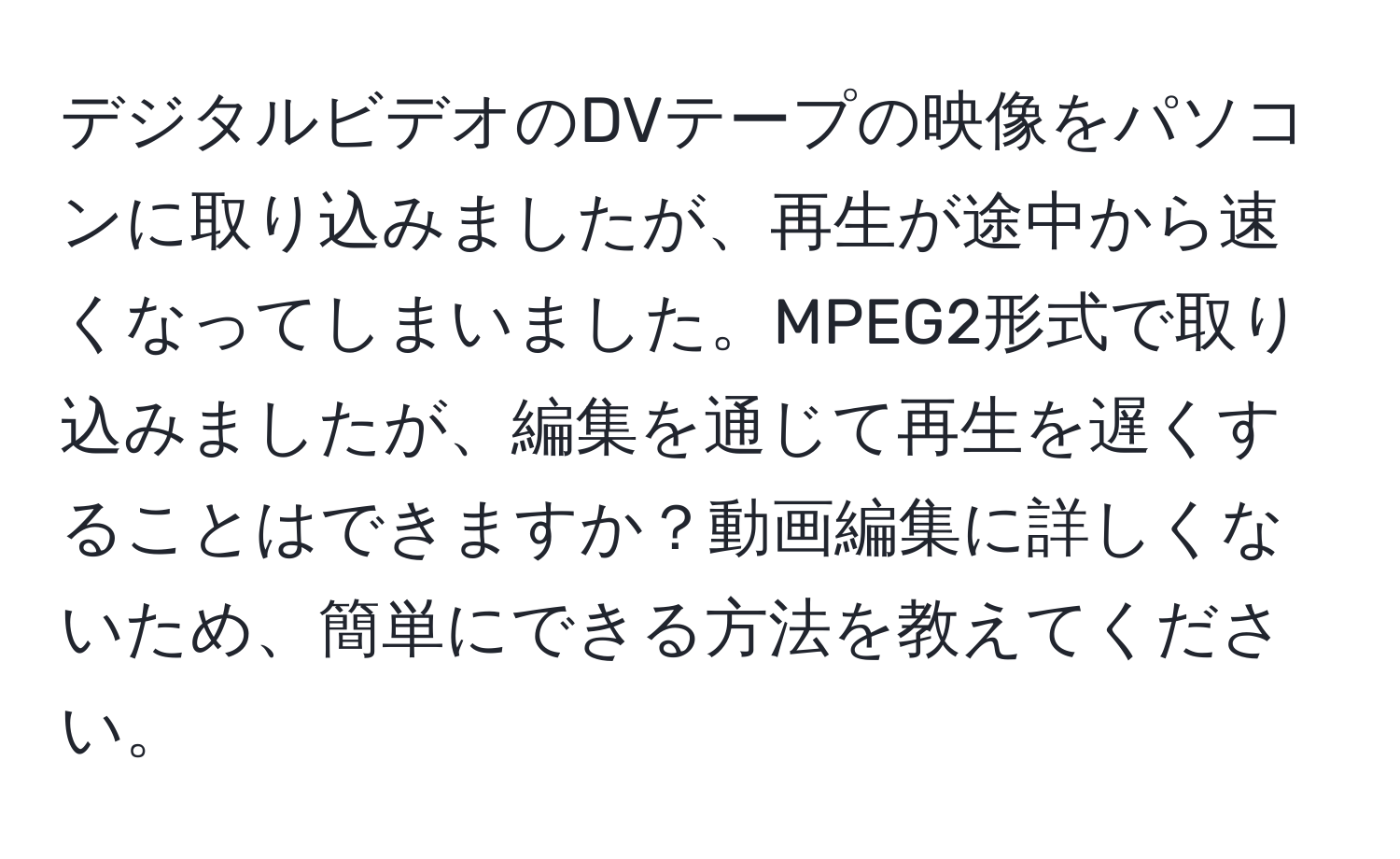 デジタルビデオのDVテープの映像をパソコンに取り込みましたが、再生が途中から速くなってしまいました。MPEG2形式で取り込みましたが、編集を通じて再生を遅くすることはできますか？動画編集に詳しくないため、簡単にできる方法を教えてください。